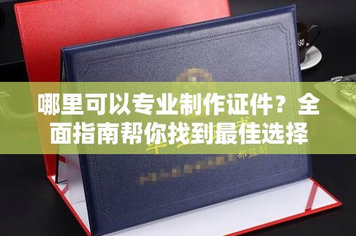 阿拉尔哪里可以专业制作证件？全面指南帮你找到最佳选择