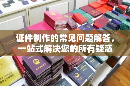阿拉尔证件制作的常见问题解答，一站式解决您的所有疑惑